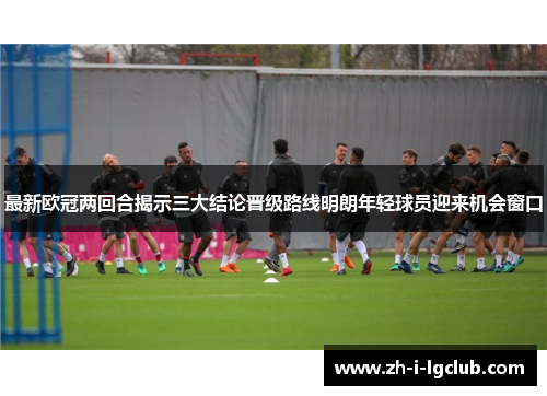 最新欧冠两回合揭示三大结论晋级路线明朗年轻球员迎来机会窗口 最新欧冠两回合揭示三大结论晋级路线明朗年轻球员迎来机会窗口