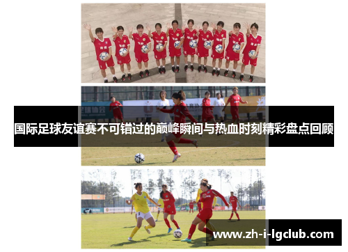 国际足球友谊赛不可错过的巅峰瞬间与热血时刻精彩盘点回顾 国际足球友谊赛不可错过的巅峰瞬间与热血时刻精彩盘点回顾