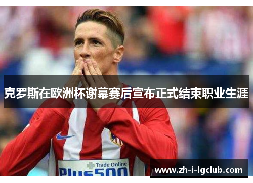 克罗斯在欧洲杯谢幕赛后宣布正式结束职业生涯 克罗斯在欧洲杯谢幕赛后宣布正式结束职业生涯