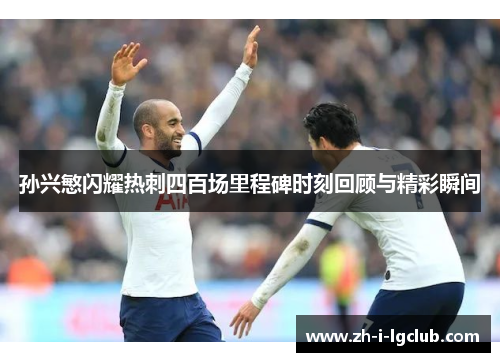 孙兴慜闪耀热刺四百场里程碑时刻回顾与精彩瞬间 孙兴慜闪耀热刺四百场里程碑时刻回顾与精彩瞬间