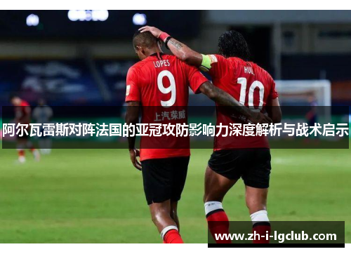 阿尔瓦雷斯对阵法国的亚冠攻防影响力深度解析与战术启示 阿尔瓦雷斯对阵法国的亚冠攻防影响力深度解析与战术启示